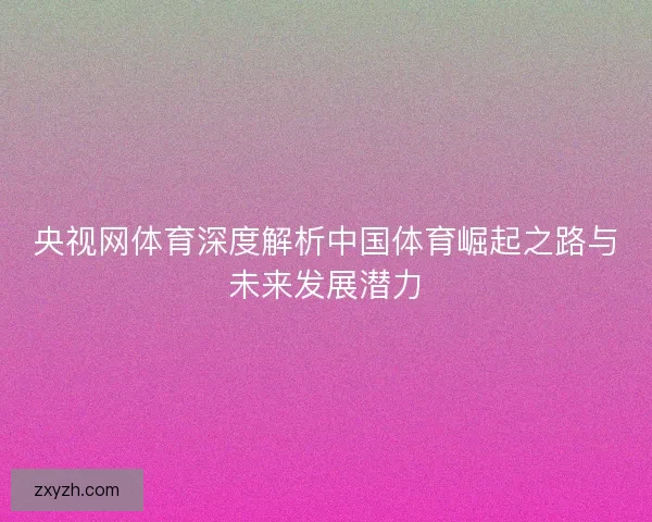 央视网体育深度解析中国体育崛起之路与未来发展潜力 央视网体育深度解析中国体育崛起之路与未来发展潜力