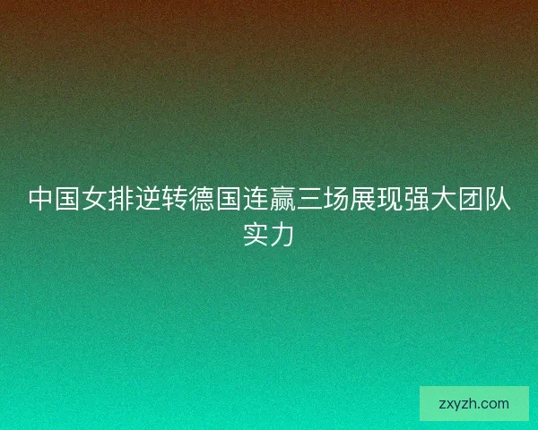 中国女排逆转德国连赢三场展现强大团队实力 中国女排逆转德国连赢三场展现强大团队实力
