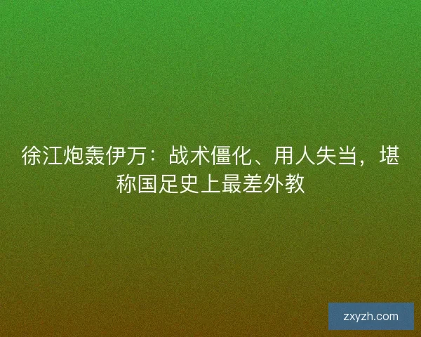 徐江炮轰伊万：战术僵化、用人失当，堪称国足史上最差外教