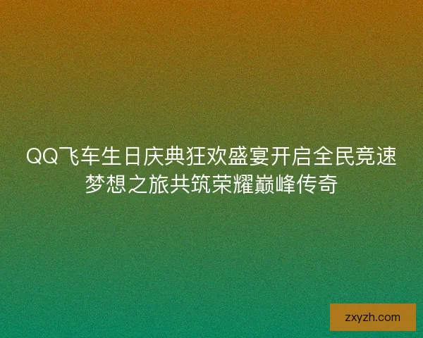QQ飞车生日庆典狂欢盛宴开启全民竞速梦想之旅共筑荣耀巅峰传奇