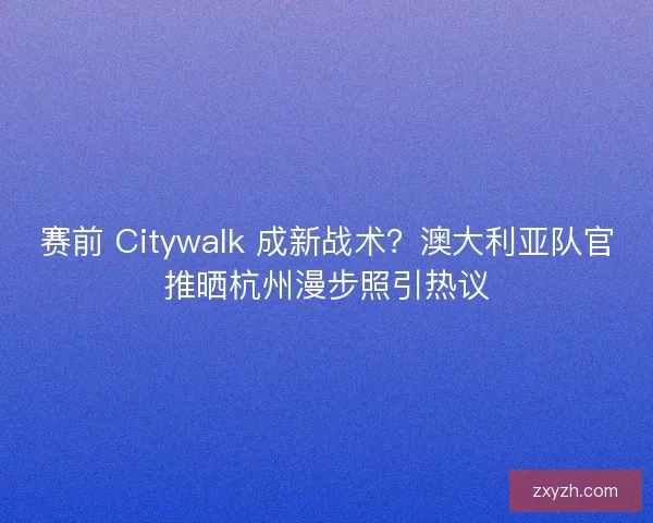 赛前 Citywalk 成新战术？澳大利亚队官推晒杭州漫步照引热议