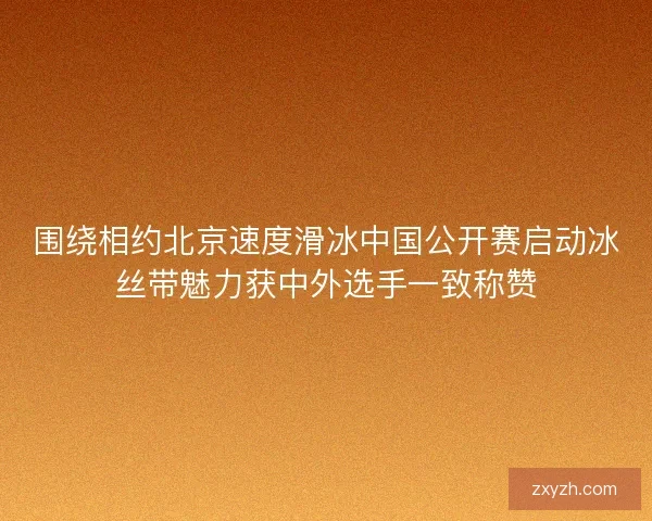 围绕相约北京速度滑冰中国公开赛启动冰丝带魅力获中外选手一致称赞 围绕相约北京速度滑冰中国公开赛启动冰丝带魅力获中外选手一致称赞