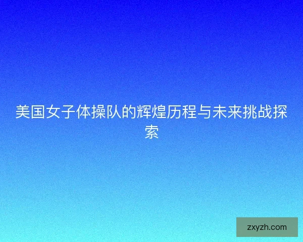 美国女子体操队的辉煌历程与未来挑战探索