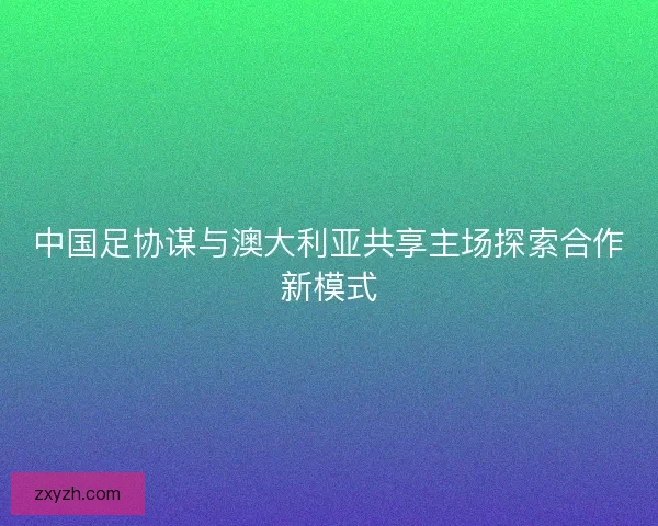 中国足协谋与澳大利亚共享主场探索合作新模式
