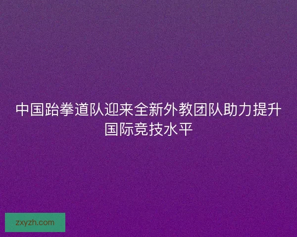 中国跆拳道队迎来全新外教团队助力提升国际竞技水平 中国跆拳道队迎来全新外教团队助力提升国际竞技水平