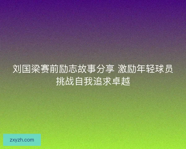 刘国梁赛前励志故事分享 激励年轻球员挑战自我追求卓越 刘国梁赛前励志故事分享 激励年轻球员挑战自我追求卓越