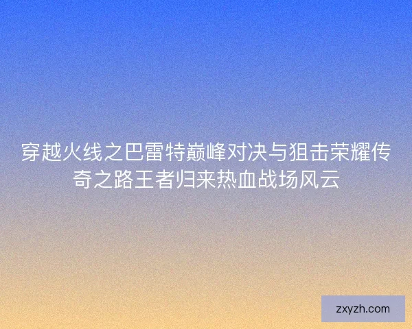 穿越火线之巴雷特巅峰对决与狙击荣耀传奇之路王者归来热血战场风云 穿越火线之巴雷特巅峰对决与狙击荣耀传奇之路王者归来热血战场风云