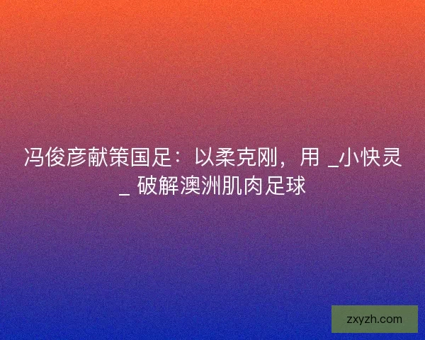 冯俊彦献策国足：以柔克刚，用 _小快灵_ 破解澳洲肌肉足球